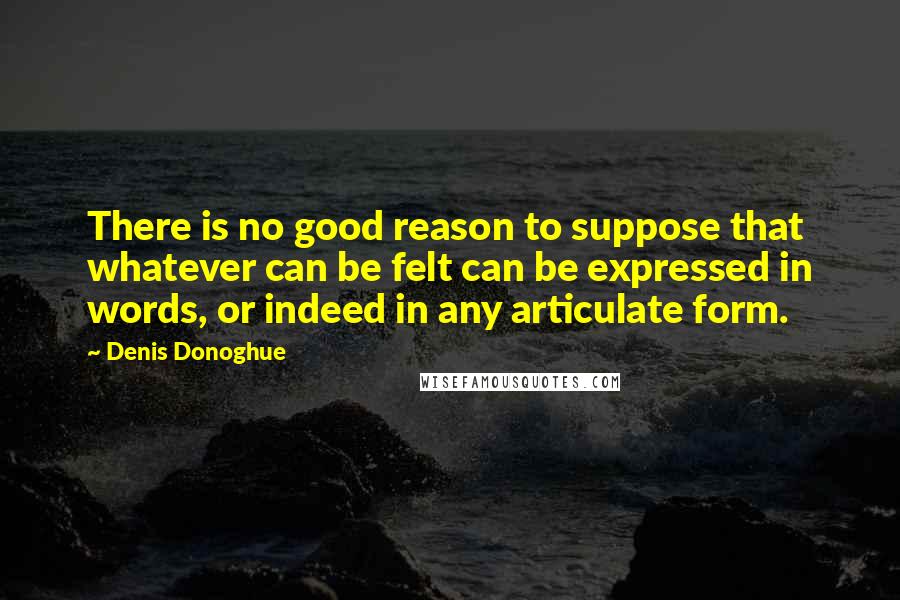 Denis Donoghue Quotes: There is no good reason to suppose that whatever can be felt can be expressed in words, or indeed in any articulate form.