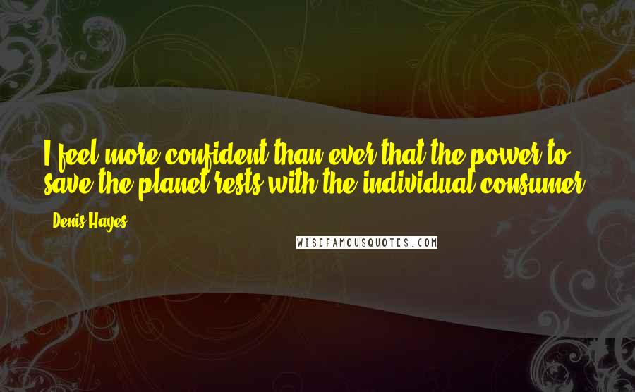 Denis Hayes Quotes: I feel more confident than ever that the power to save the planet rests with the individual consumer.