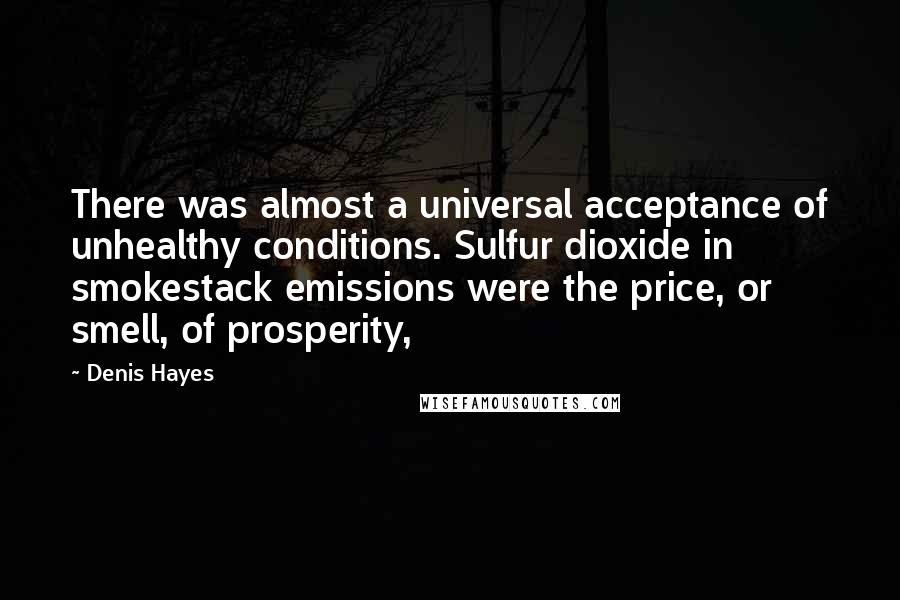 Denis Hayes Quotes: There was almost a universal acceptance of unhealthy conditions. Sulfur dioxide in smokestack emissions were the price, or smell, of prosperity,
