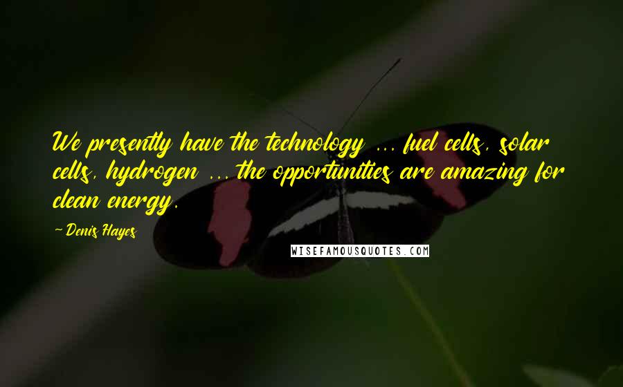 Denis Hayes Quotes: We presently have the technology ... fuel cells, solar cells, hydrogen ... the opportunities are amazing for clean energy.