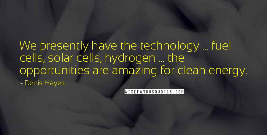 Denis Hayes Quotes: We presently have the technology ... fuel cells, solar cells, hydrogen ... the opportunities are amazing for clean energy.