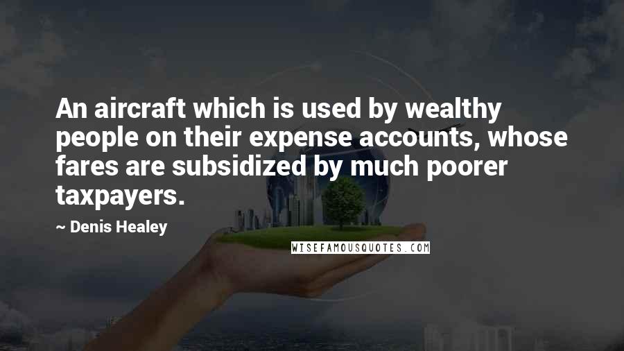 Denis Healey Quotes: An aircraft which is used by wealthy people on their expense accounts, whose fares are subsidized by much poorer taxpayers.