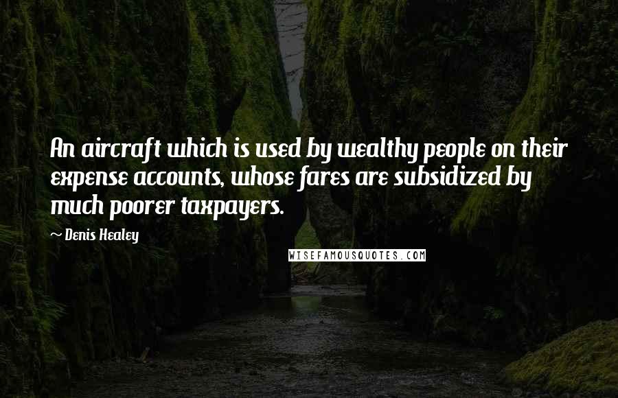 Denis Healey Quotes: An aircraft which is used by wealthy people on their expense accounts, whose fares are subsidized by much poorer taxpayers.