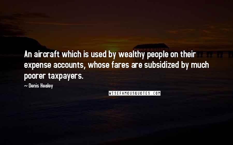 Denis Healey Quotes: An aircraft which is used by wealthy people on their expense accounts, whose fares are subsidized by much poorer taxpayers.