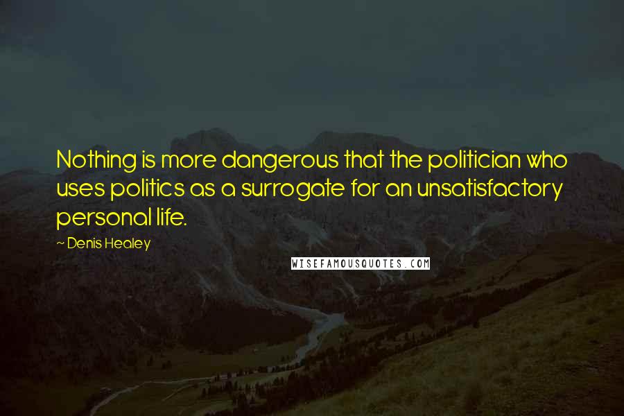 Denis Healey Quotes: Nothing is more dangerous that the politician who uses politics as a surrogate for an unsatisfactory personal life.