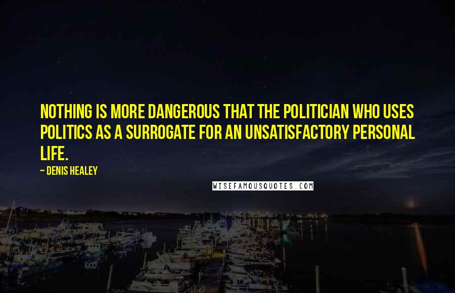 Denis Healey Quotes: Nothing is more dangerous that the politician who uses politics as a surrogate for an unsatisfactory personal life.