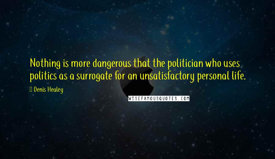 Denis Healey Quotes: Nothing is more dangerous that the politician who uses politics as a surrogate for an unsatisfactory personal life.