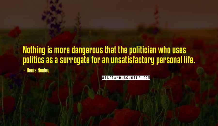 Denis Healey Quotes: Nothing is more dangerous that the politician who uses politics as a surrogate for an unsatisfactory personal life.