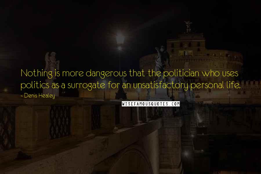 Denis Healey Quotes: Nothing is more dangerous that the politician who uses politics as a surrogate for an unsatisfactory personal life.