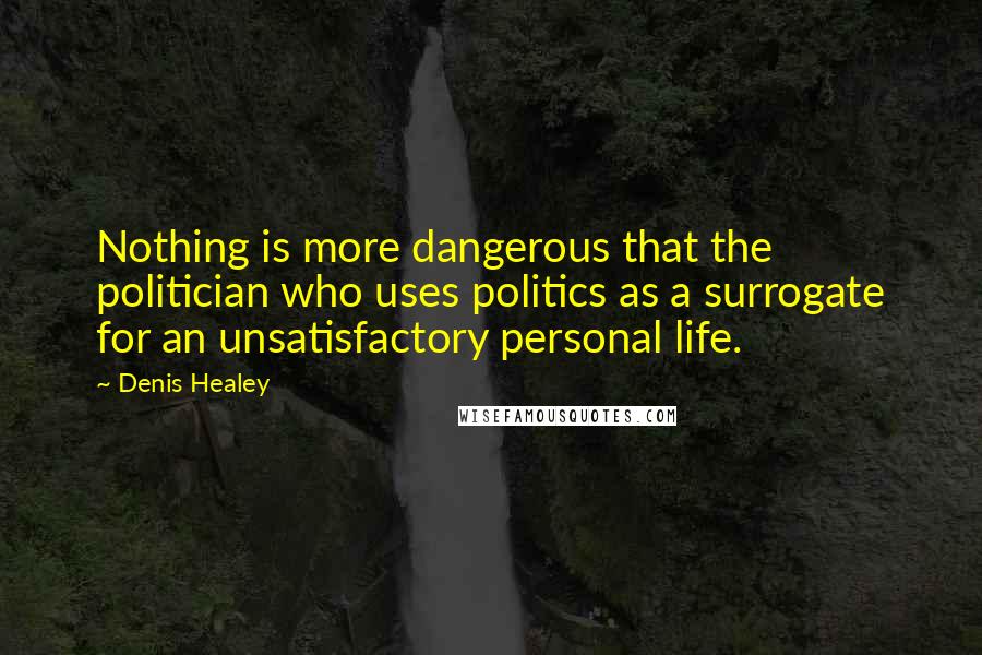 Denis Healey Quotes: Nothing is more dangerous that the politician who uses politics as a surrogate for an unsatisfactory personal life.