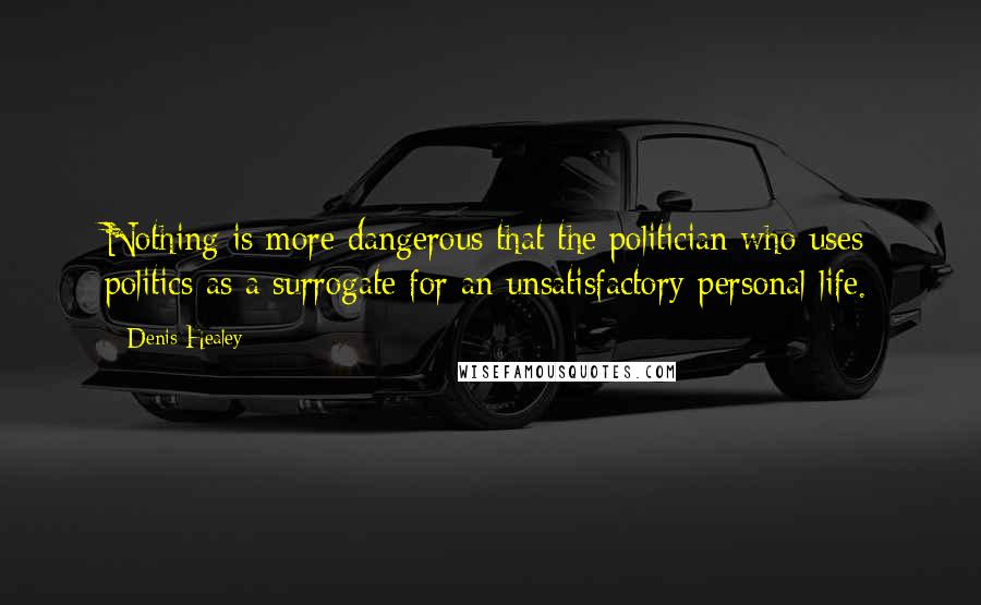 Denis Healey Quotes: Nothing is more dangerous that the politician who uses politics as a surrogate for an unsatisfactory personal life.