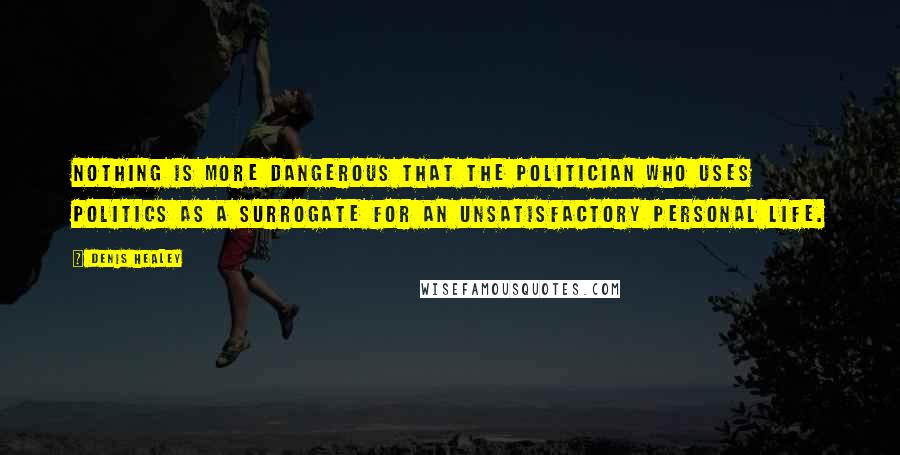 Denis Healey Quotes: Nothing is more dangerous that the politician who uses politics as a surrogate for an unsatisfactory personal life.