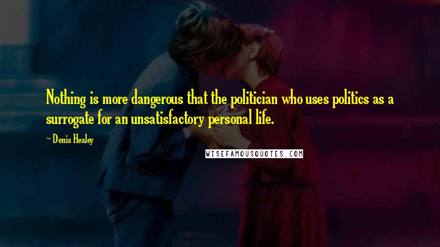 Denis Healey Quotes: Nothing is more dangerous that the politician who uses politics as a surrogate for an unsatisfactory personal life.