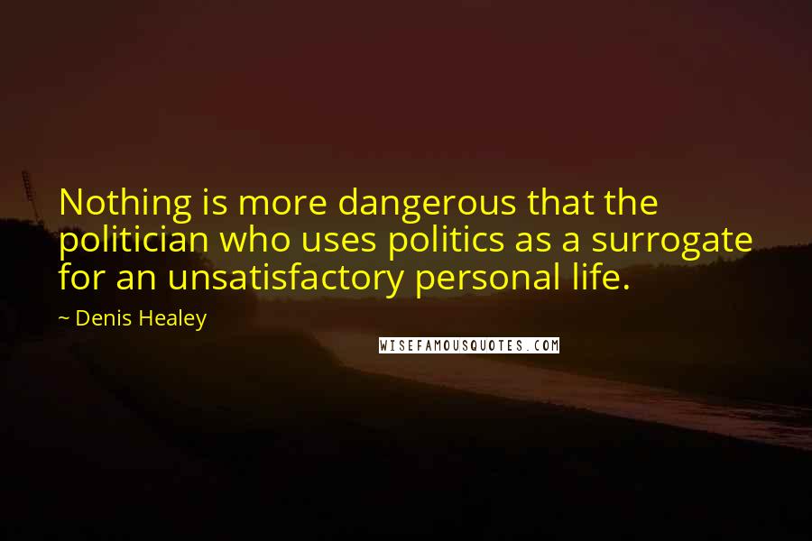 Denis Healey Quotes: Nothing is more dangerous that the politician who uses politics as a surrogate for an unsatisfactory personal life.