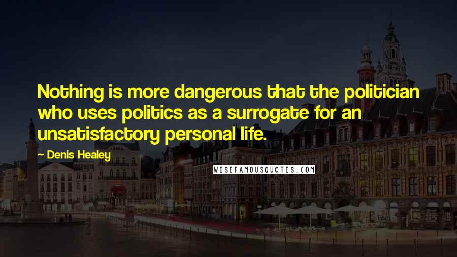 Denis Healey Quotes: Nothing is more dangerous that the politician who uses politics as a surrogate for an unsatisfactory personal life.