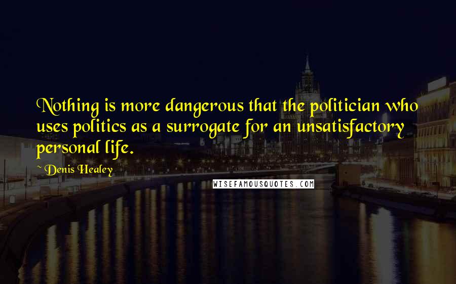 Denis Healey Quotes: Nothing is more dangerous that the politician who uses politics as a surrogate for an unsatisfactory personal life.