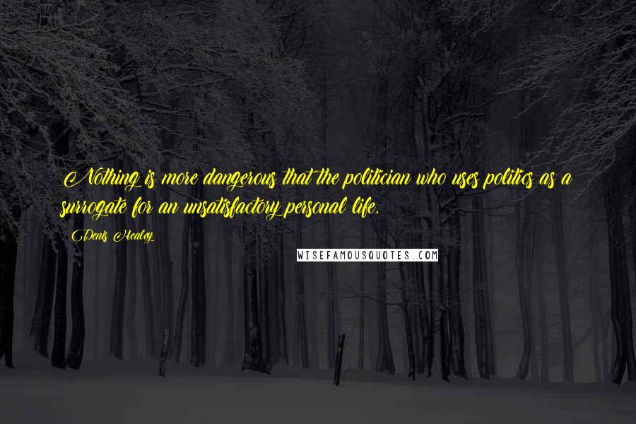 Denis Healey Quotes: Nothing is more dangerous that the politician who uses politics as a surrogate for an unsatisfactory personal life.