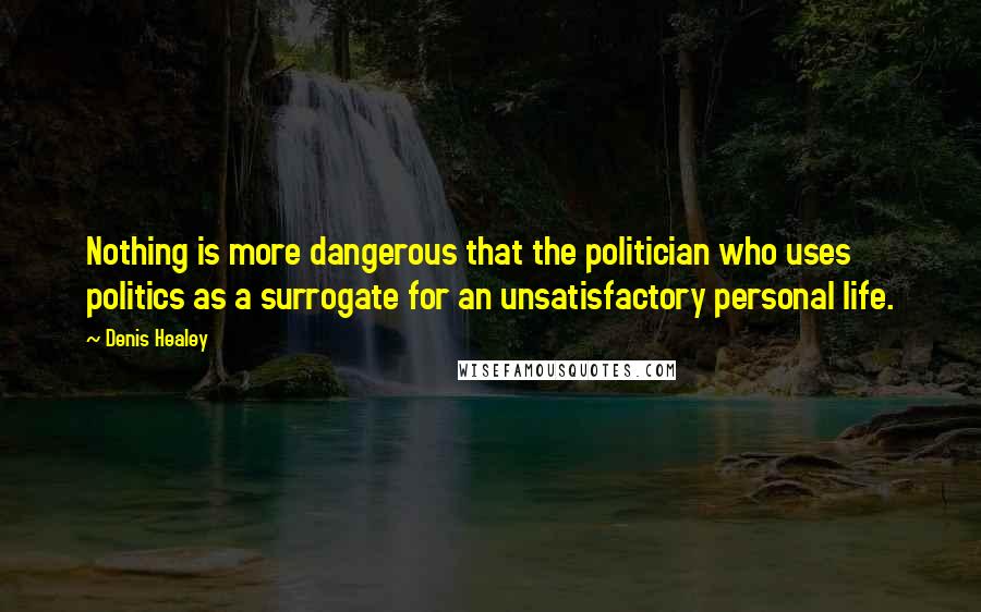 Denis Healey Quotes: Nothing is more dangerous that the politician who uses politics as a surrogate for an unsatisfactory personal life.