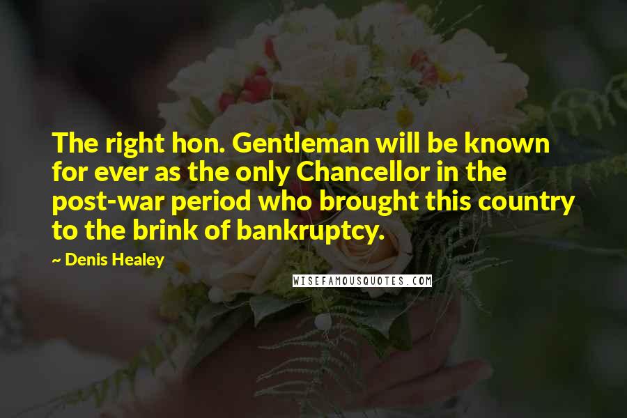 Denis Healey Quotes: The right hon. Gentleman will be known for ever as the only Chancellor in the post-war period who brought this country to the brink of bankruptcy.