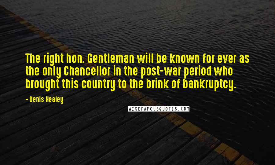 Denis Healey Quotes: The right hon. Gentleman will be known for ever as the only Chancellor in the post-war period who brought this country to the brink of bankruptcy.