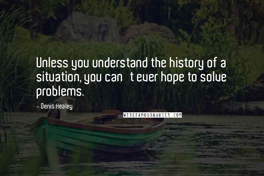 Denis Healey Quotes: Unless you understand the history of a situation, you can't ever hope to solve problems.