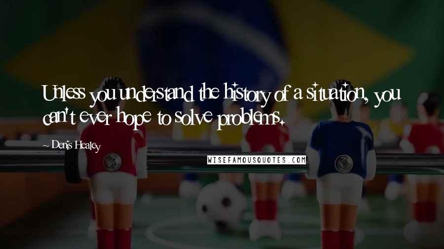 Denis Healey Quotes: Unless you understand the history of a situation, you can't ever hope to solve problems.