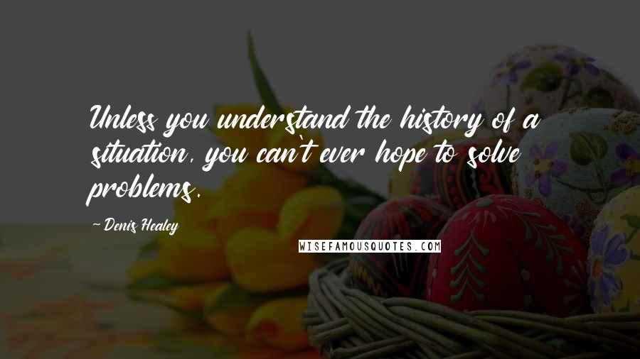 Denis Healey Quotes: Unless you understand the history of a situation, you can't ever hope to solve problems.