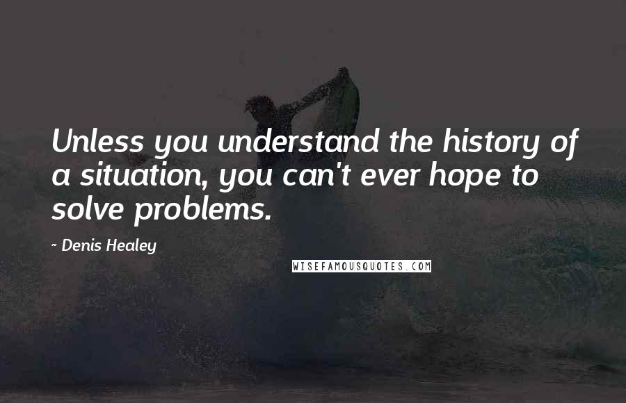 Denis Healey Quotes: Unless you understand the history of a situation, you can't ever hope to solve problems.