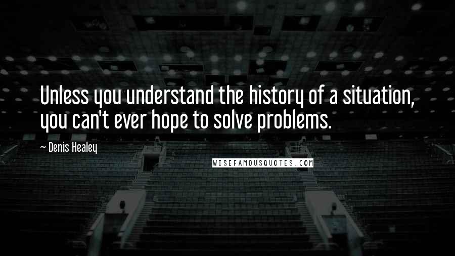 Denis Healey Quotes: Unless you understand the history of a situation, you can't ever hope to solve problems.