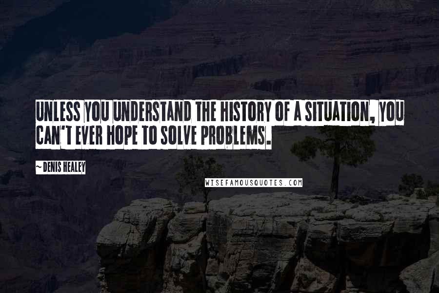 Denis Healey Quotes: Unless you understand the history of a situation, you can't ever hope to solve problems.