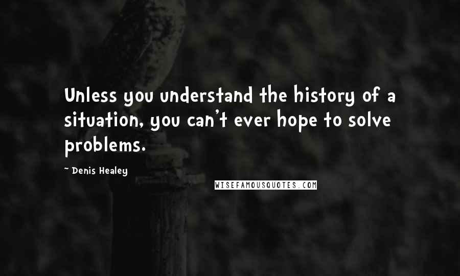 Denis Healey Quotes: Unless you understand the history of a situation, you can't ever hope to solve problems.