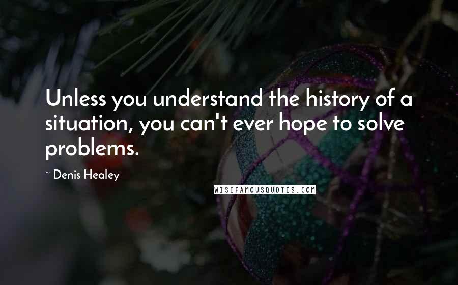 Denis Healey Quotes: Unless you understand the history of a situation, you can't ever hope to solve problems.