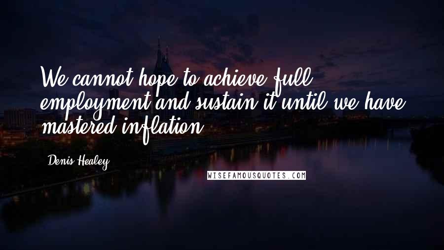 Denis Healey Quotes: We cannot hope to achieve full employment and sustain it until we have mastered inflation.