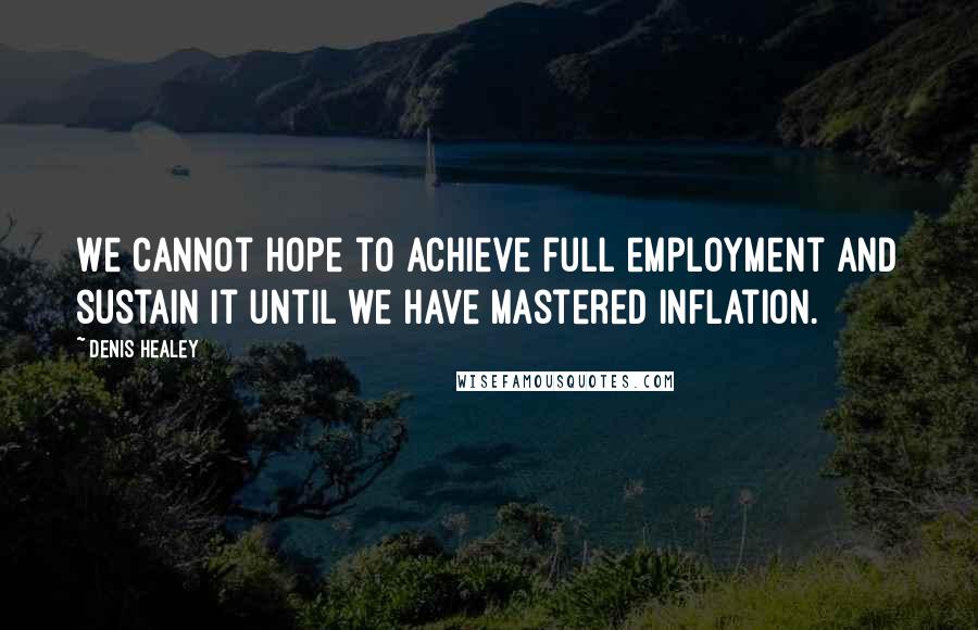 Denis Healey Quotes: We cannot hope to achieve full employment and sustain it until we have mastered inflation.