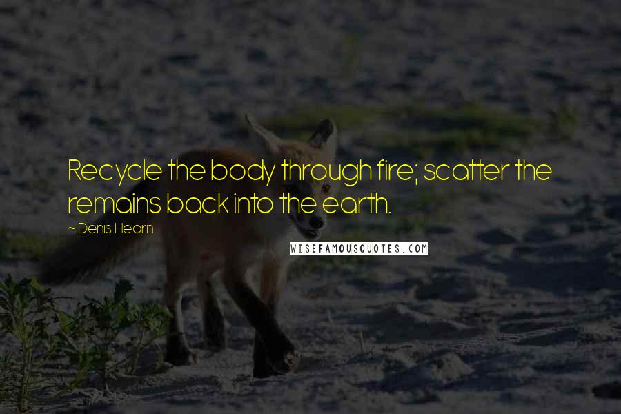 Denis Hearn Quotes: Recycle the body through fire; scatter the remains back into the earth.