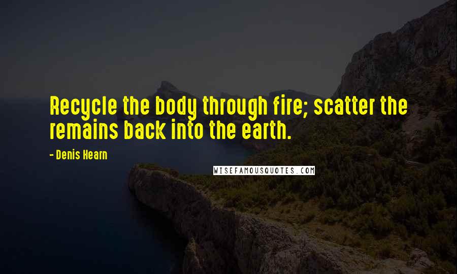 Denis Hearn Quotes: Recycle the body through fire; scatter the remains back into the earth.