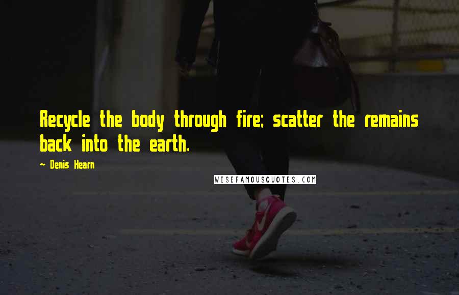 Denis Hearn Quotes: Recycle the body through fire; scatter the remains back into the earth.