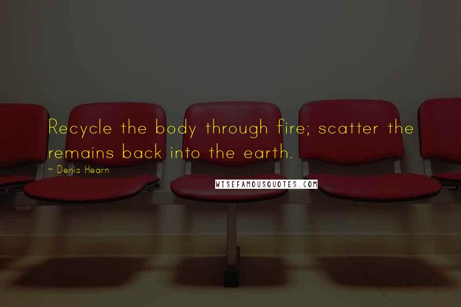 Denis Hearn Quotes: Recycle the body through fire; scatter the remains back into the earth.