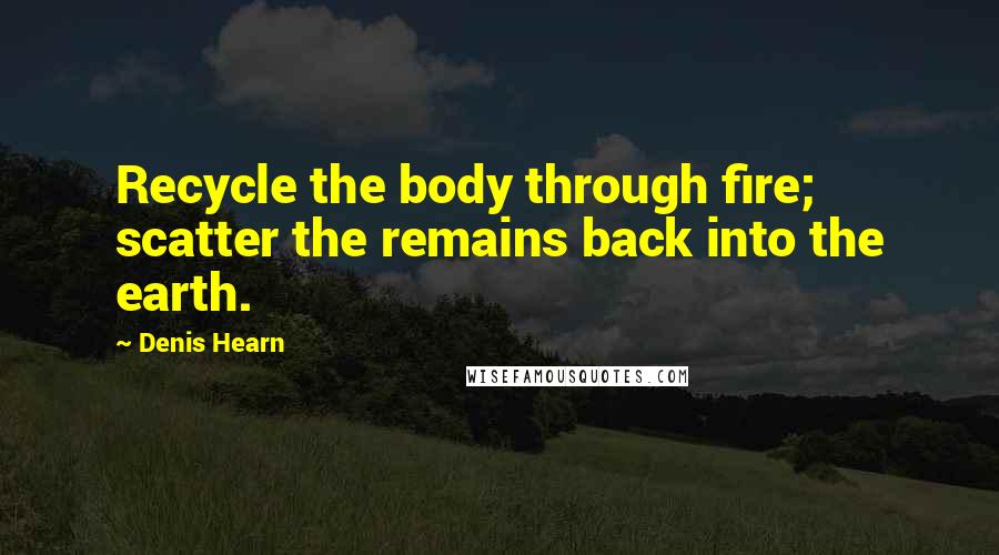 Denis Hearn Quotes: Recycle the body through fire; scatter the remains back into the earth.