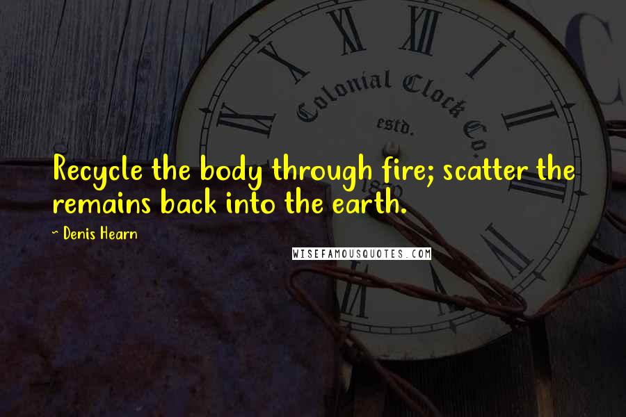 Denis Hearn Quotes: Recycle the body through fire; scatter the remains back into the earth.