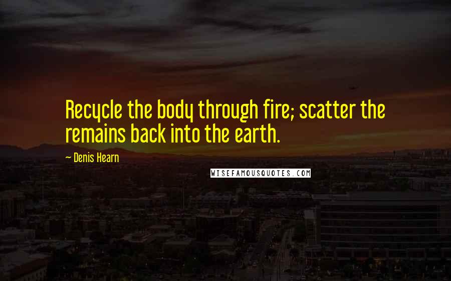 Denis Hearn Quotes: Recycle the body through fire; scatter the remains back into the earth.