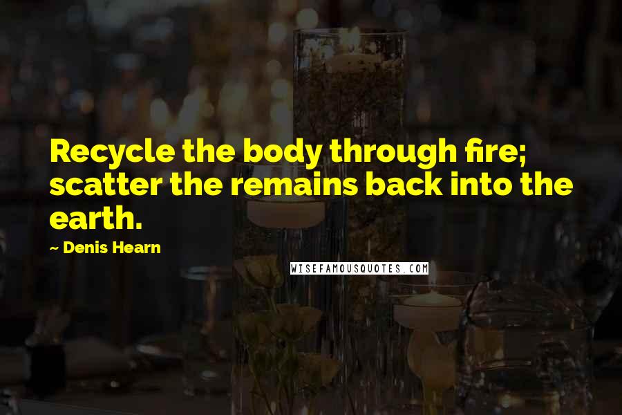 Denis Hearn Quotes: Recycle the body through fire; scatter the remains back into the earth.