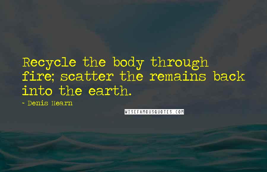 Denis Hearn Quotes: Recycle the body through fire; scatter the remains back into the earth.