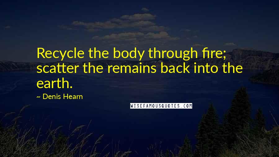 Denis Hearn Quotes: Recycle the body through fire; scatter the remains back into the earth.