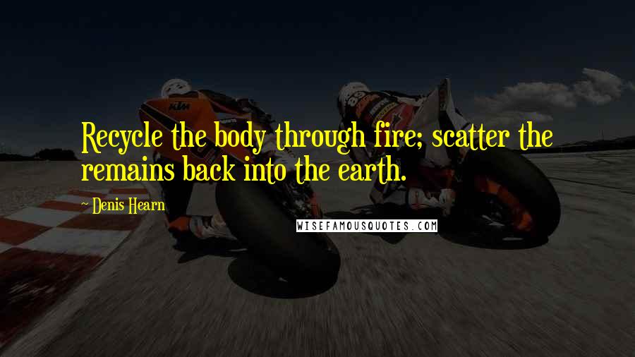 Denis Hearn Quotes: Recycle the body through fire; scatter the remains back into the earth.