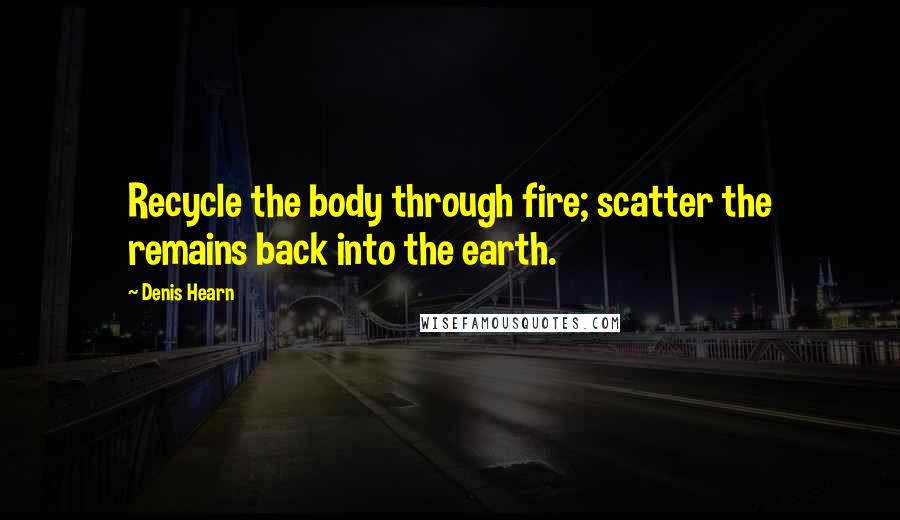 Denis Hearn Quotes: Recycle the body through fire; scatter the remains back into the earth.