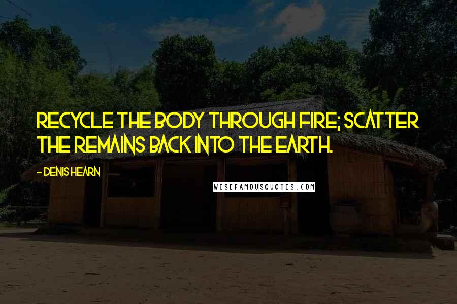 Denis Hearn Quotes: Recycle the body through fire; scatter the remains back into the earth.