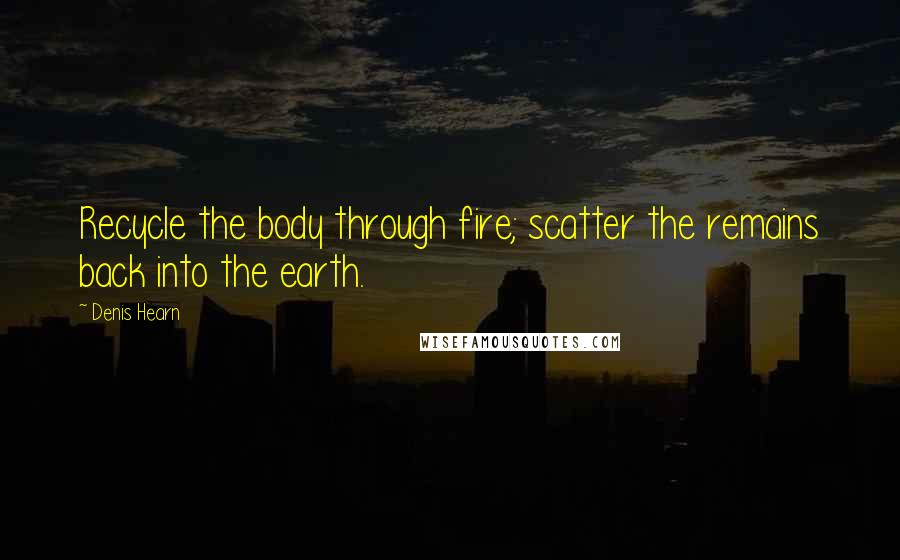 Denis Hearn Quotes: Recycle the body through fire; scatter the remains back into the earth.