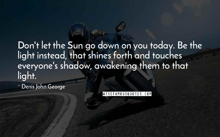 Denis John George Quotes: Don't let the Sun go down on you today. Be the light instead, that shines forth and touches everyone's shadow, awakening them to that light.