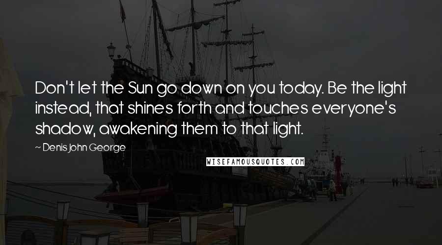 Denis John George Quotes: Don't let the Sun go down on you today. Be the light instead, that shines forth and touches everyone's shadow, awakening them to that light.